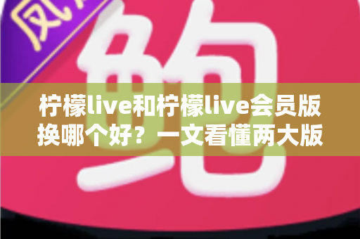 柠檬live和柠檬live会员版换哪个好？一文看懂两大版本差异与选择指南