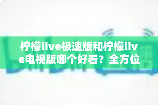 柠檬live极速版和柠檬live电视版哪个好看？全方位深度对比评测，帮你选对版本不踩坑