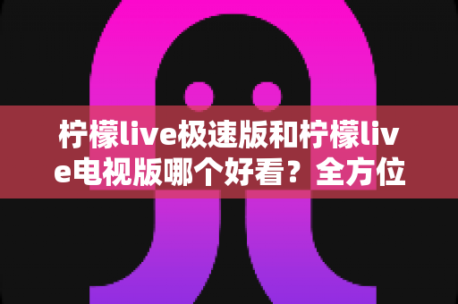 柠檬live极速版和柠檬live电视版哪个好看？全方位深度对比评测，帮你选对版本不踩坑