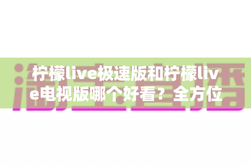 柠檬live极速版和柠檬live电视版哪个好看？全方位深度对比评测，帮你选对版本不踩坑