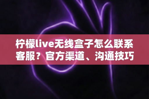 柠檬live无线盒子怎么联系客服？官方渠道、沟通技巧与避坑指南全解析