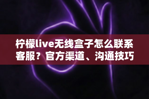 柠檬live无线盒子怎么联系客服？官方渠道、沟通技巧与避坑指南全解析