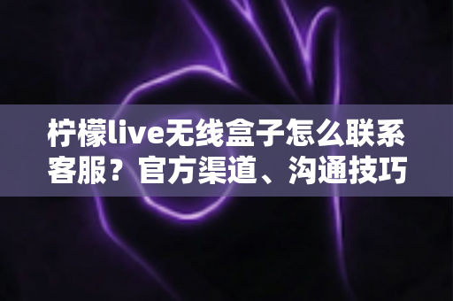 柠檬live无线盒子怎么联系客服？官方渠道、沟通技巧与避坑指南全解析