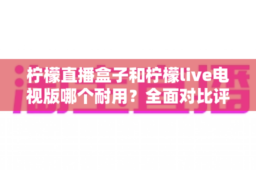 柠檬直播盒子和柠檬live电视版哪个耐用？全面对比评测与选购避坑指南