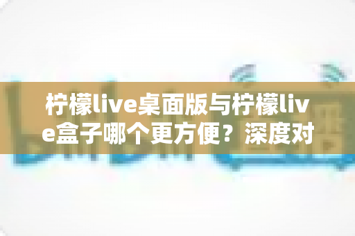 柠檬live桌面版与柠檬live盒子哪个更方便？深度对比评测助你轻松选择最佳观看工具