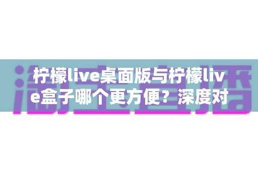 柠檬live桌面版与柠檬live盒子哪个更方便？深度对比评测助你轻松选择最佳观看工具