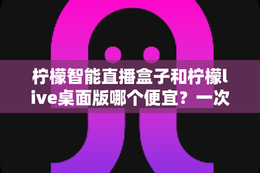 柠檬智能直播盒子和柠檬live桌面版哪个便宜？一次看懂价格差异与超实用选购指南