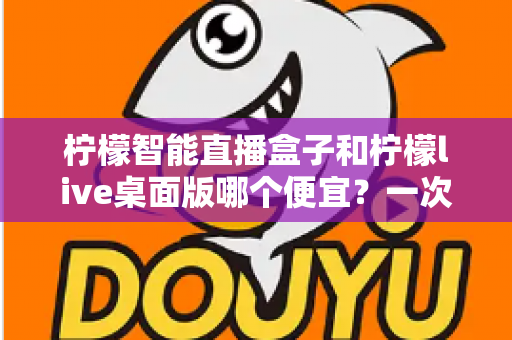 柠檬智能直播盒子和柠檬live桌面版哪个便宜？一次看懂价格差异与超实用选购指南