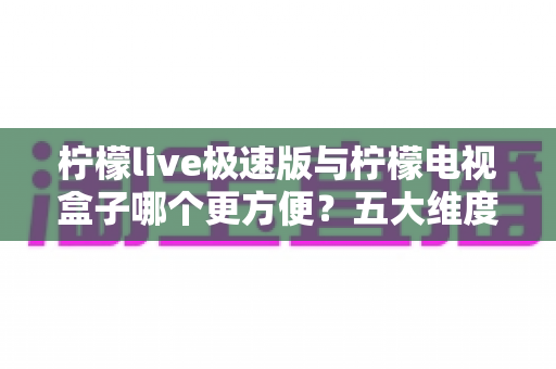 柠檬live极速版与柠檬电视盒子哪个更方便？五大维度深度对比，帮你找到最适合的家庭观影方案