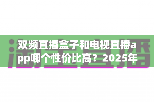 双频直播盒子和电视直播app哪个性价比高?2025年家庭观影选购深度测评指南 双频直播盒子和电视直播app哪个性价比高?2025年家庭观影选购深度测评指南