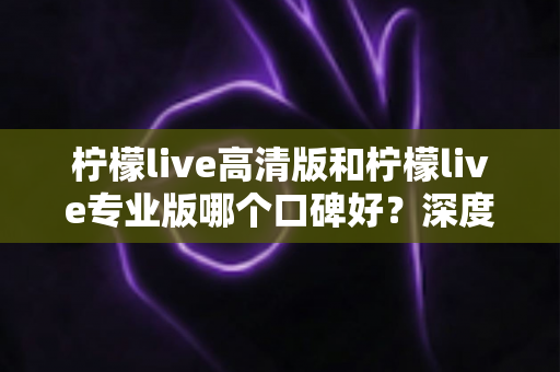 柠檬live高清版和柠檬live专业版哪个口碑好？深度对比评测帮你选对版本