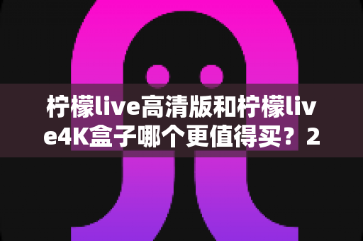 柠檬live高清版和柠檬live4K盒子哪个更值得买?2025年最全选购对比指南 柠檬live高清版和柠檬live4K盒子哪个更值得买?2025年最全选购对比指南