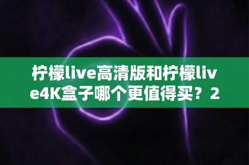 柠檬live高清版和柠檬live4K盒子哪个更值得买？2025年最全选购对比指南