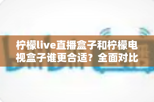 柠檬live直播盒子和柠檬电视盒子谁更合适?全面对比帮你选对不选贵 柠檬live直播盒子和柠檬电视盒子谁更合适?全面对比帮你选对不选贵