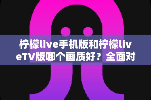柠檬live手机版和柠檬liveTV版哪个画质好?全面对比解析与选购指南 柠檬live手机版和柠檬liveTV版哪个画质好?全面对比解析与选购指南