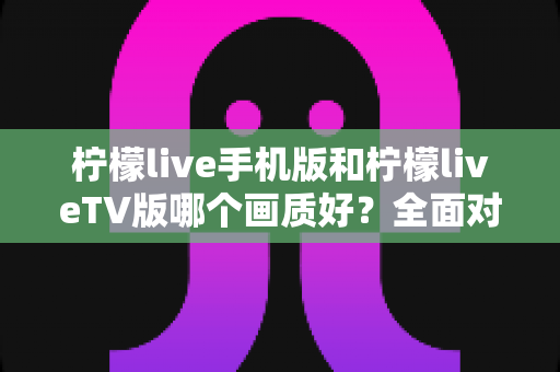 柠檬live手机版和柠檬liveTV版哪个画质好?全面对比解析与选购指南 柠檬live手机版和柠檬liveTV版哪个画质好?全面对比解析与选购指南