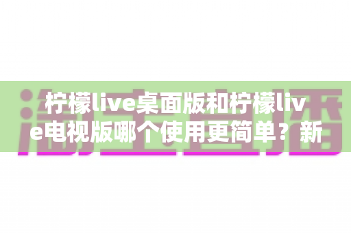 柠檬live桌面版和柠檬live电视版哪个使用更简单？新手必看的深度对比指南