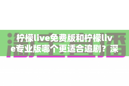 柠檬live免费版和柠檬live专业版哪个更适合追剧？深度对比分析与实用选购指南