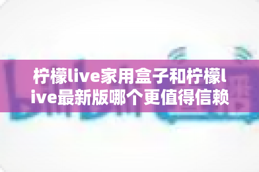 柠檬live家用盒子和柠檬live最新版哪个更值得信赖？——安全、稳定与体验全方位对比指南
