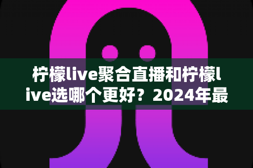柠檬live聚合直播和柠檬live选哪个更好?2024年最全对比评测与选购指南 柠檬live聚合直播和柠檬live选哪个更好?2024年最全对比评测与选购指南