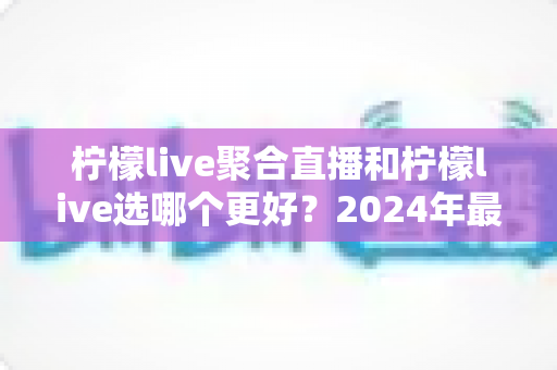 柠檬live聚合直播和柠檬live选哪个更好?2024年最全对比评测与选购指南 柠檬live聚合直播和柠檬live选哪个更好?2024年最全对比评测与选购指南