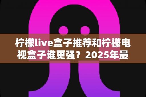 柠檬live盒子推荐和柠檬电视盒子谁更强?2025年最全深度对比评测指南 柠檬live盒子推荐和柠檬电视盒子谁更强?2025年最全深度对比评测指南