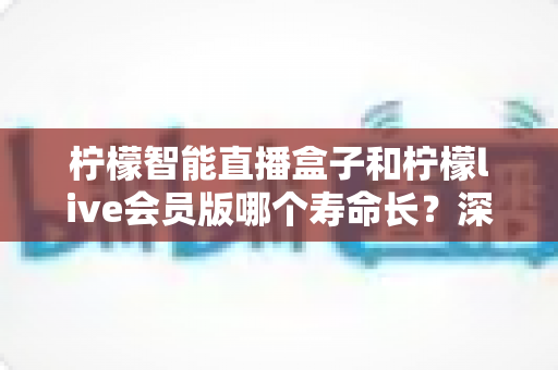 柠檬智能直播盒子和柠檬live会员版哪个寿命长？深度解析两者使用寿命差异与选购避坑指南