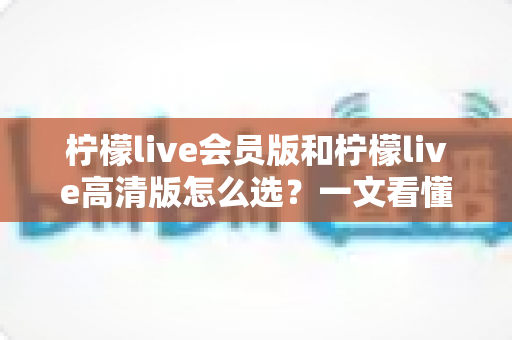 柠檬live会员版和柠檬live高清版怎么选？一文看懂两大版本差异与选购指南