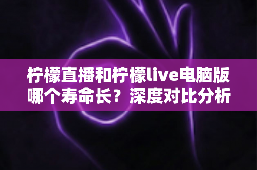 柠檬直播和柠檬live电脑版哪个寿命长？深度对比分析与延长使用寿命全攻略