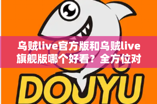 乌贼live官方版和乌贼live旗舰版哪个好看？全方位对比测评帮你选对版本