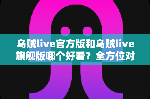 乌贼live官方版和乌贼live旗舰版哪个好看？全方位对比测评帮你选对版本