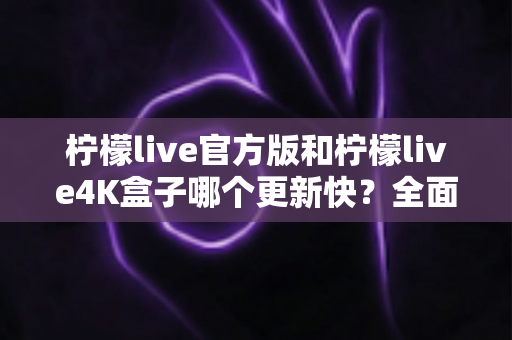 柠檬live官方版和柠檬live4K盒子哪个更新快？全面对比分析帮你做出最佳选择