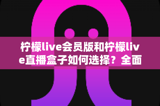 柠檬live会员版和柠檬live直播盒子如何选择？全面对比分析与实用选购指南助你少走弯路