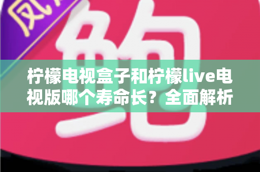 柠檬电视盒子和柠檬live电视版哪个寿命长?全面解析使用寿命差异、影响因素与延长技巧 柠檬电视盒子和柠檬live电视版哪个寿命长?全面解析使用寿命差异、影响因素与延长技巧