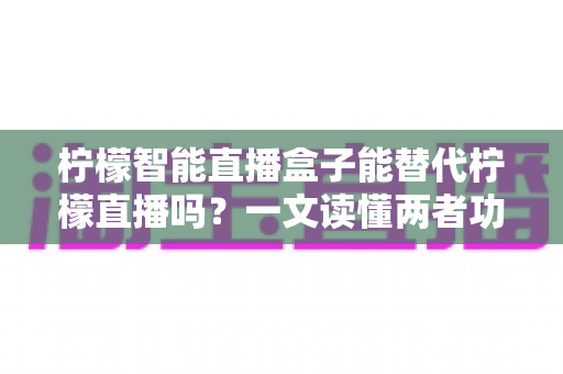 柠檬智能直播盒子能替代柠檬直播吗？一文读懂两者功能差异与选购建议
