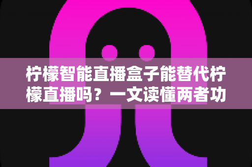 柠檬智能直播盒子能替代柠檬直播吗？一文读懂两者功能差异与选购建议