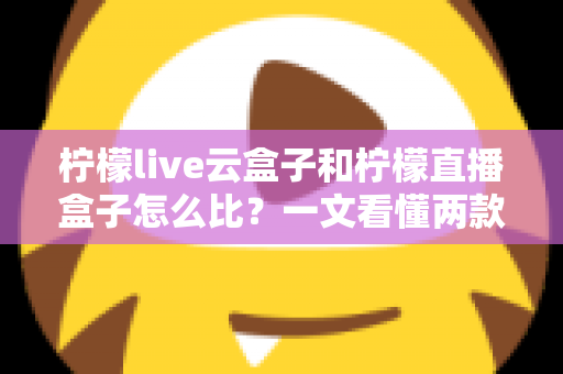 柠檬live云盒子和柠檬直播盒子怎么比？一文看懂两款设备的核心差异与选购指南