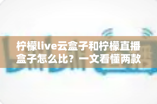 柠檬live云盒子和柠檬直播盒子怎么比？一文看懂两款设备的核心差异与选购指南