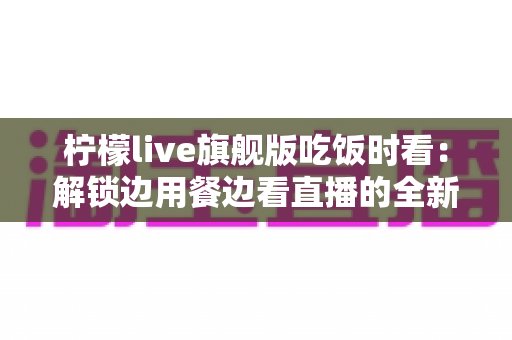 柠檬live旗舰版吃饭时看:解锁边用餐边看直播的全新休闲体验指南 柠檬live旗舰版吃饭时看:解锁边用餐边看直播的全新休闲体验指南