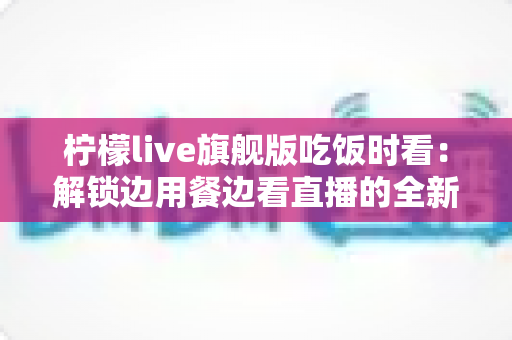 柠檬live旗舰版吃饭时看:解锁边用餐边看直播的全新休闲体验指南 柠檬live旗舰版吃饭时看:解锁边用餐边看直播的全新休闲体验指南