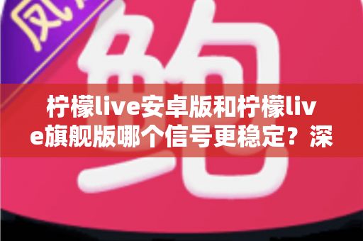 柠檬live安卓版和柠檬live旗舰版哪个信号更稳定？深度对比分析与选购指南