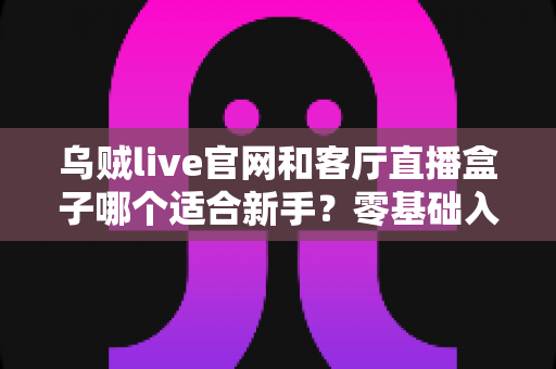 乌贼live官网和客厅直播盒子哪个适合新手？零基础入门首选方案全面解析