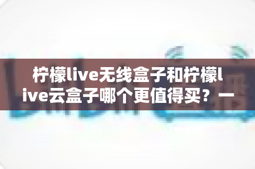 柠檬live无线盒子和柠檬live云盒子哪个更值得买？一篇讲透差异的超实用选购指南