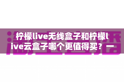 柠檬live无线盒子和柠檬live云盒子哪个更值得买？一篇讲透差异的超实用选购指南