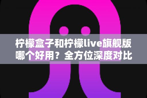 柠檬盒子和柠檬live旗舰版哪个好用？全方位深度对比评测，帮你选出最适合的观影神器