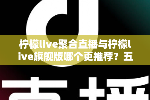 柠檬live聚合直播与柠檬live旗舰版哪个更推荐？五大维度深度对比帮你一次选对