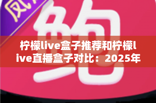 柠檬live盒子推荐和柠檬live直播盒子对比：2025年最全选购指南与深度评测解析