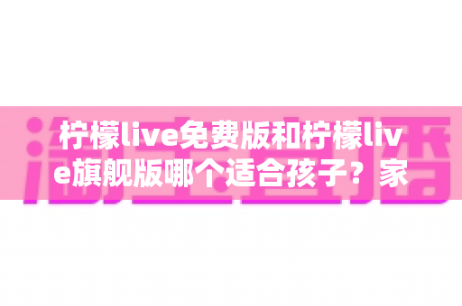 柠檬live免费版和柠檬live旗舰版哪个适合孩子?家长必读的功能对比、性价比分析与科学选购指南 柠檬live免费版和柠檬live旗舰版哪个适合孩子?家长必读的功能对比、性价比分析与科学选购指南