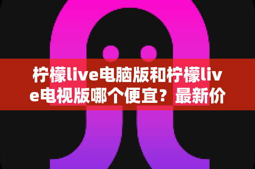 柠檬live电脑版和柠檬live电视版哪个便宜？最新价格对比与省钱选购全攻略