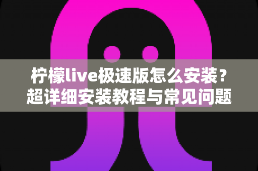 柠檬live极速版怎么安装?超详细安装教程与常见问题全解析 柠檬live极速版怎么安装?超详细安装教程与常见问题全解析